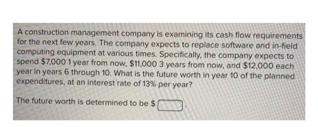 A construction management company is examining its cash flow requirements
for the next few years. The company expects to replace software and in-field
computing equipment at various times. Specifically, the company expects to
spend $7,000 1 year from now, $11,000 3 years from now, and $12,000 each
year in years 6 through 10. What is the future worth in year 10 of the planned
expenditures, at an interest 'rate of 13% per year?
The future worth is determined to be $
