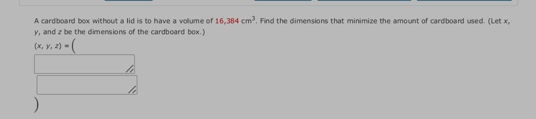 A cardboard box without a lid is to have a volume of 16,384 cm3. Find the dimensions that minimize the amount of cardboard used. (Let x,
y, and z be the dimensions of the cardboard box.)
(x, y, z) = (
