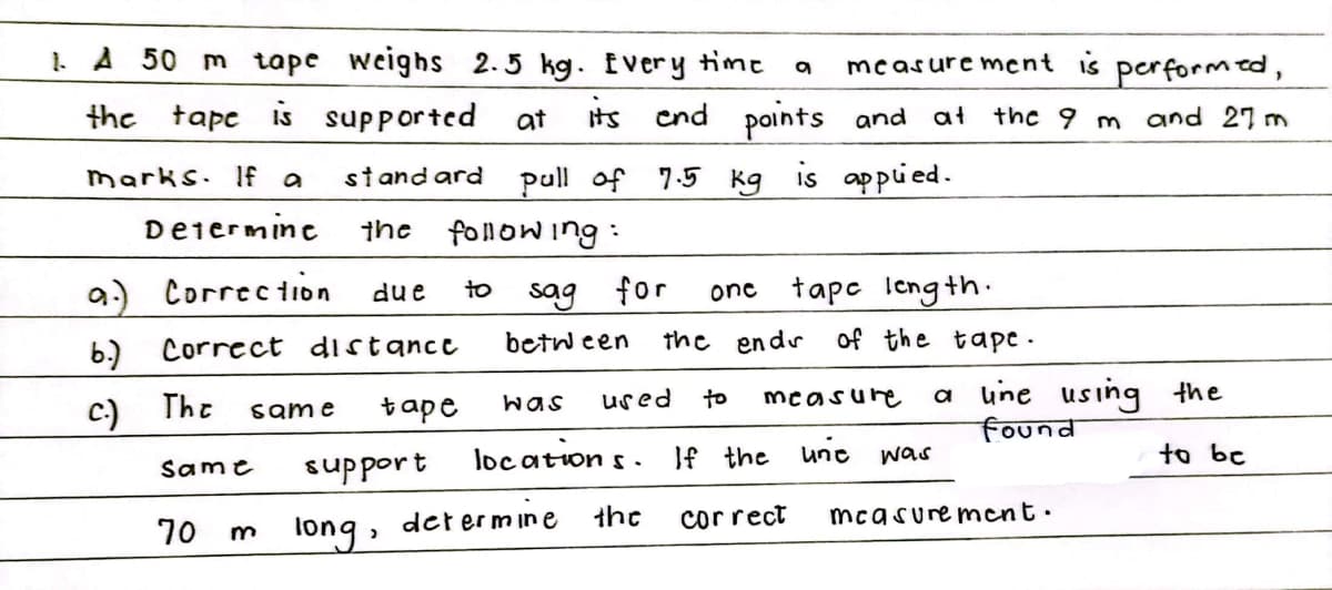 1A 50 m tape weighs 2.5 kg. Ever y time
measure ment is performed,
the tape is supported
at
Iits cnd
points and at
the 9 m and 27 m
standard pull of 7.5 kg is appied.
fonowing :
marks. 1f a
Deiermine
the
Correc tion
one tapc Icng th.
due
to
sag for
b.)
Correct distance
betw een
the endr
of the tape -
a une using the
found
The
tape
was
used
to
measure
same
support
loc ation s.
If the une was
to be
Same
the
correct
mcasure ment.
70 m
long, det er mıne
