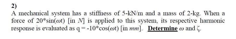 2)
A mechanical system has a stiffness of 5-kN/m and a mass of 2-kg. When a
force of 20*sin(@t) [in N] is applied to this system, its respective harmonic
response is evaluated as q= -10*cos(@t) [in mm]. Determine o and 5.
