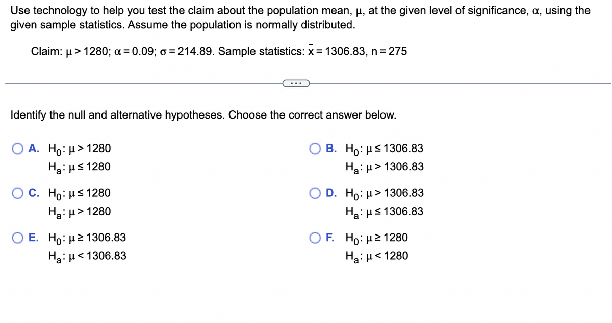 Use technology to help you test the claim about the population mean, μ, at the given level of significance, x, using the
given sample statistics. Assume the population is normally distributed.
Claim: μ> 1280; a = 0.09; o = 214.89. Sample statistics: x= 1306.83, n = 275
Identify the null and alternative hypotheses. Choose the correct answer below.
O A. Ho: μ> 1280
Ha:μ≤ 1280
OC. Ho: μ≤ 1280
Ha: μ>1280
E. Ho: μ ≥ 1306.83
Ha:μ<1306.83
B. Ho: με 1306.83
H₂:μ>1
> 1306.83
D. Ho: μ> 1306.83
Ha: μ≤1306.83
F. Ho:μ ≥ 1280
Hg: μ < 1280