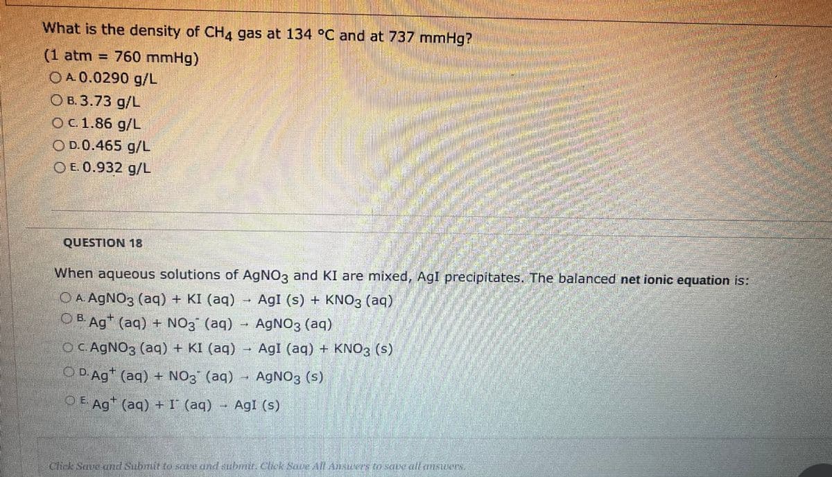 What is the density of CH4 gas at 134 °C and at 737 mmHg?
(1 atm = 760 mmHg)
OA. 0.0290 g/L
OB.3.73 g/L
O c. 1.86 g/L
OD.0.465 g/L
OE. 0.932 g/L
QUESTION 18
When aqueous solutions of AgNO3 and KI are mixed, AgI precipitates. The balanced net ionic equation is:
OA AgNO3 (aq) + KI (aq)
AgI (s) + KNO3(aq)
OBAg+ (aq) + NO3¯ (aq) → AgNO3 (aq)
OC. AgNO3(aq) + KI (aq) → AgI (aq) + KNO3 (s)
D-Ag+ (aq) + NO3 (aq) → AgNO3 (s)
OE Ag+ (aq) + I (aq) AgI (s)
Hok
Click Save and Submifto save and submit. Chick Sour All Austers to save all answUCTA.