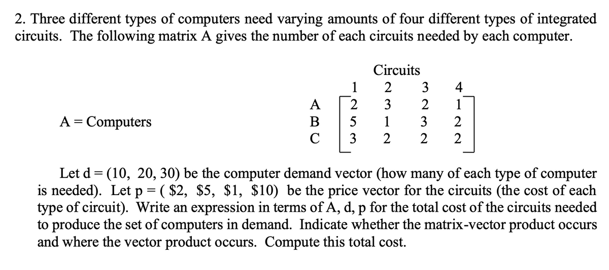 2. Three different types of computers need varying amounts of four different types of integrated
circuits. The following matrix A gives the number of each circuits needed by each computer.
Circuits
1
2
4
A
2
3
1
A = Computers
1
3
2
Let d = (10, 20, 30) be the computer demand vector (how many of each type of computer
is needed). Let p = ( $2, $5, $1, $10) be the price vector for the circuits (the cost of each
type of circuit). Write an expression in terms of A, d, p for the total cost of the circuits needed
to produce the set of computers in demand. Indicate whether the matrix-vector product occurs
and where the vector product occurs. Compute this total cost.
m 23 N
