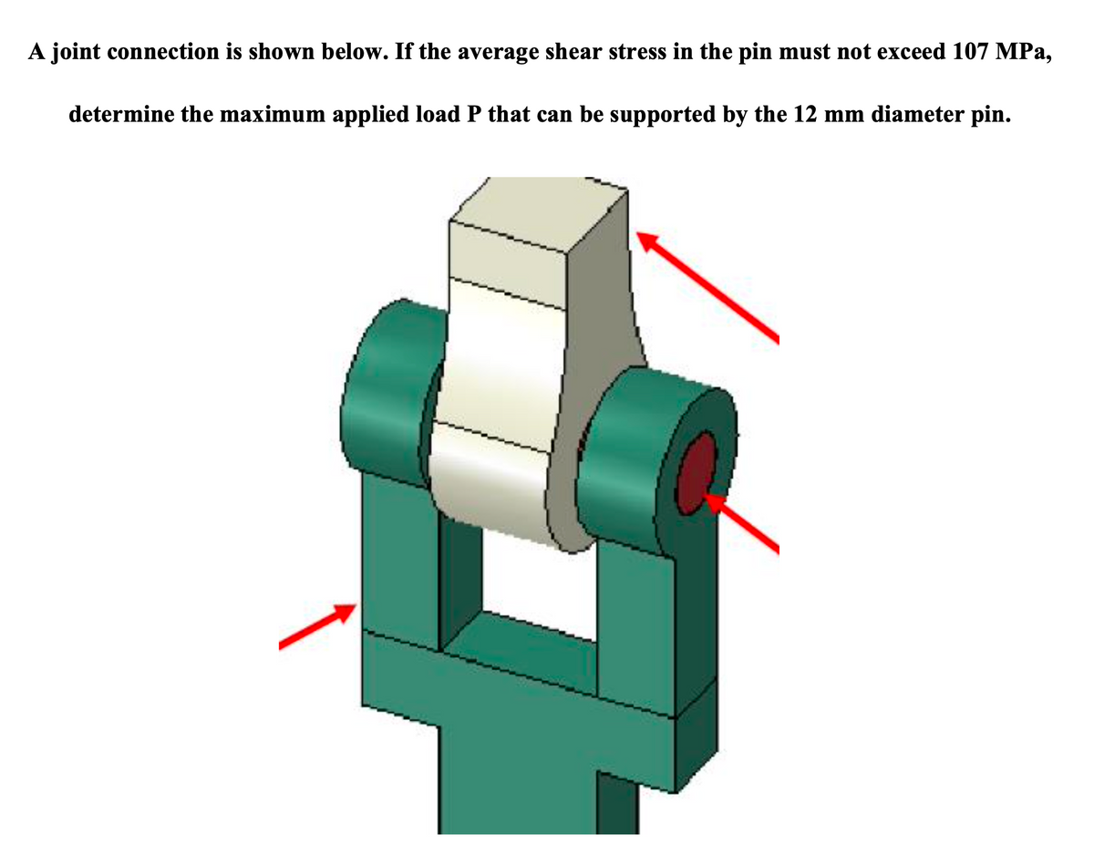 A joint connection is shown below. If the average shear stress in the pin must not exceed 107 MPa,
determine the maximum applied load P that can be supported by the 12 mm diameter pin.
