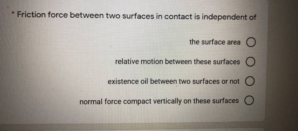 * Friction force between two surfaces in contact is independent of
the surface area O
relative motion between these surfaces O
existence oil between two surfaces or not O
normal force compact vertically on these surfaces O
