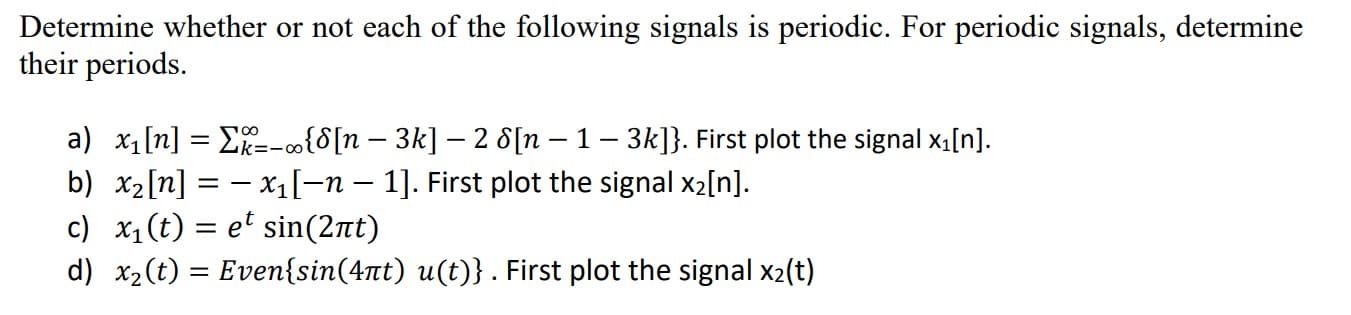 Determine whether or not each of the following signals is periodic. For periodic signals, determine
their periods.
a) x1[n] = E=-o{8[n – 3k] – 2 8[n – 1 – 3k]}. First plot the signal xı[n].
b) x2[n] = – x1[-n – 1]. First plot the signal x2[n].
c) x1(t) = et sin(2t)
d) x2(t) = Even{sin(4tt) u(t)} . First plot the signal x2(t)
%3D
