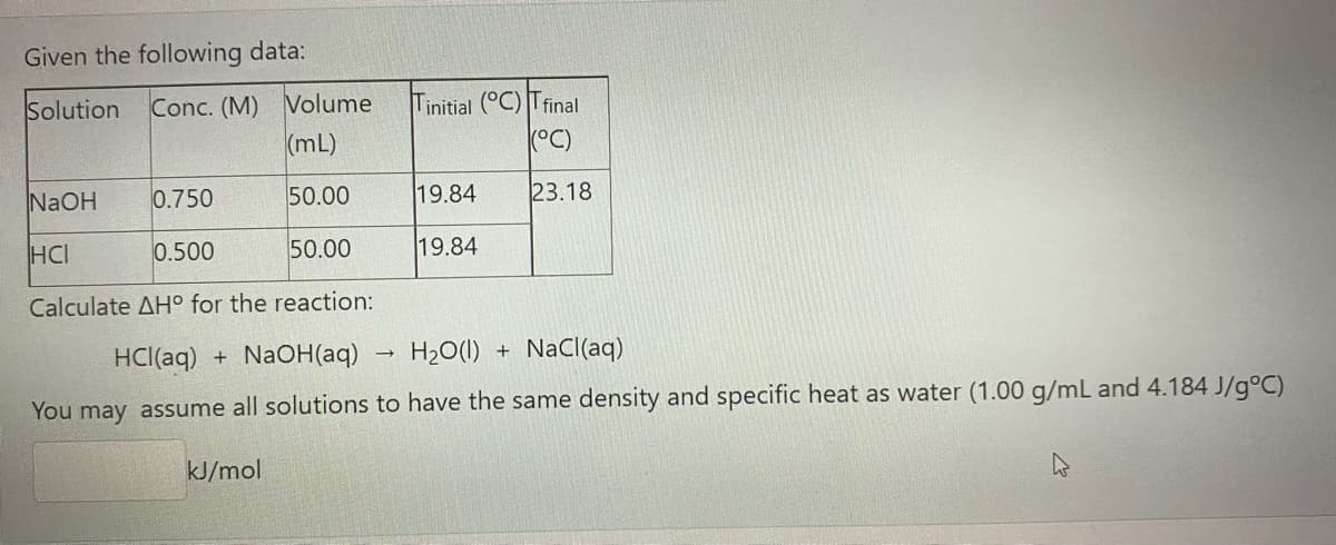 Given the following data:
FEE
Conc. (M) Volume
(mL)
Tinitial (°C) Tfinal
(°C)
Solution
NaOH
0.750
50.00
19.84
23.18
HCI
0.500
50.00
19.84
Calculate AH° for the reaction:
HCl(aq) +
NaOH(aq)
H2O(1)
+ NaCl(aq)
You may assume all solutions to have the same density and specific heat as water (1.00 g/mL and 4.184 J/g°C)
kJ/mol
