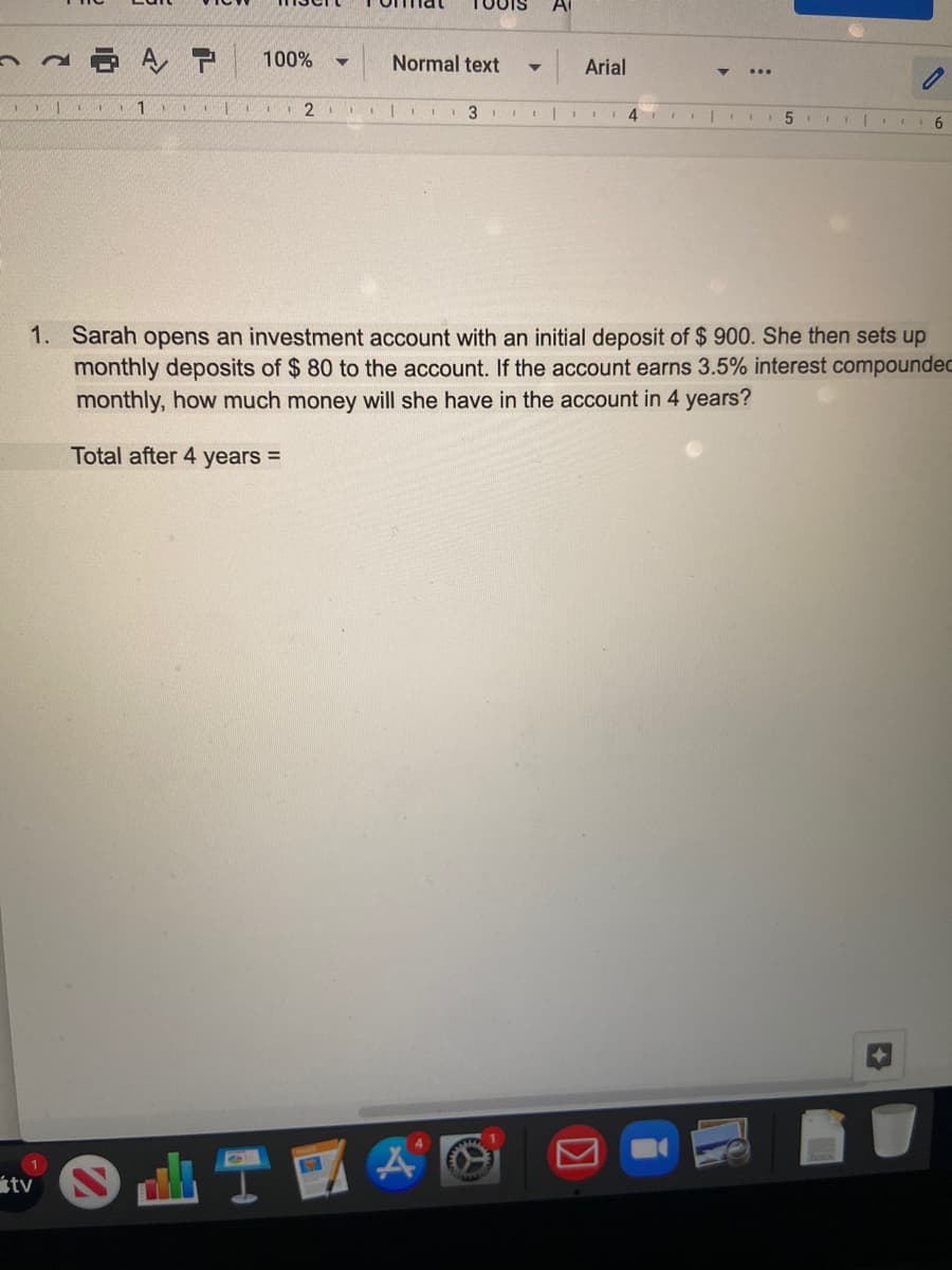 A
A P
100%
Normal text
Arial
6
1. Sarah opens an investment account with an initial deposit of $ 900. She then sets up
monthly deposits of $ 80 to the account. If the account earns 3.5% interest compoundec
monthly, how much money will she have in the account in 4 years?
Total after 4 years =
tv
