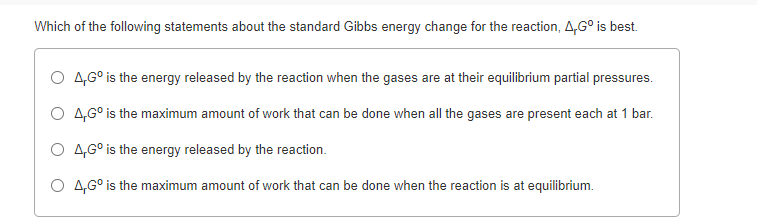 Which of the following statements about the standard Gibbs energy change for the reaction, A,G° is best.
O 4,G° is the energy released by the reaction when the gases are at their equilibrium partial pressures.
O 4,6° is the maximum amount of work that can be done when all the gases are present each at 1 bar.
O 4,G° is the energy released by the reaction.
O 4,G° is the maximum amount of work that can be done when the reaction is at equilibrium.
