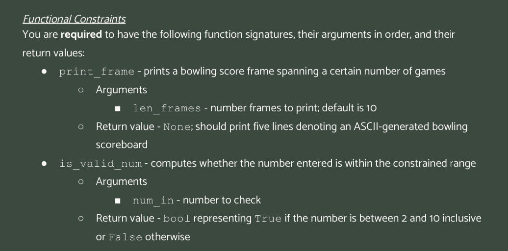 Functional Constraints
You are required to have the following function signatures, their arguments in order, and their
return values:
print_frame - prints a bowling score frame spanning a certain number of games
O Arguments
len_frames -number frames to print; default is 10
O Return value - None; should print five lines denoting an ASCII-generated bowling
scoreboard
is_valid_num - computes whether the number entered is within the constrained range
O Arguments
O
num_in-number to check
Return value - bool representing True if the number is between 2 and 10 inclusive
or False otherwise
H