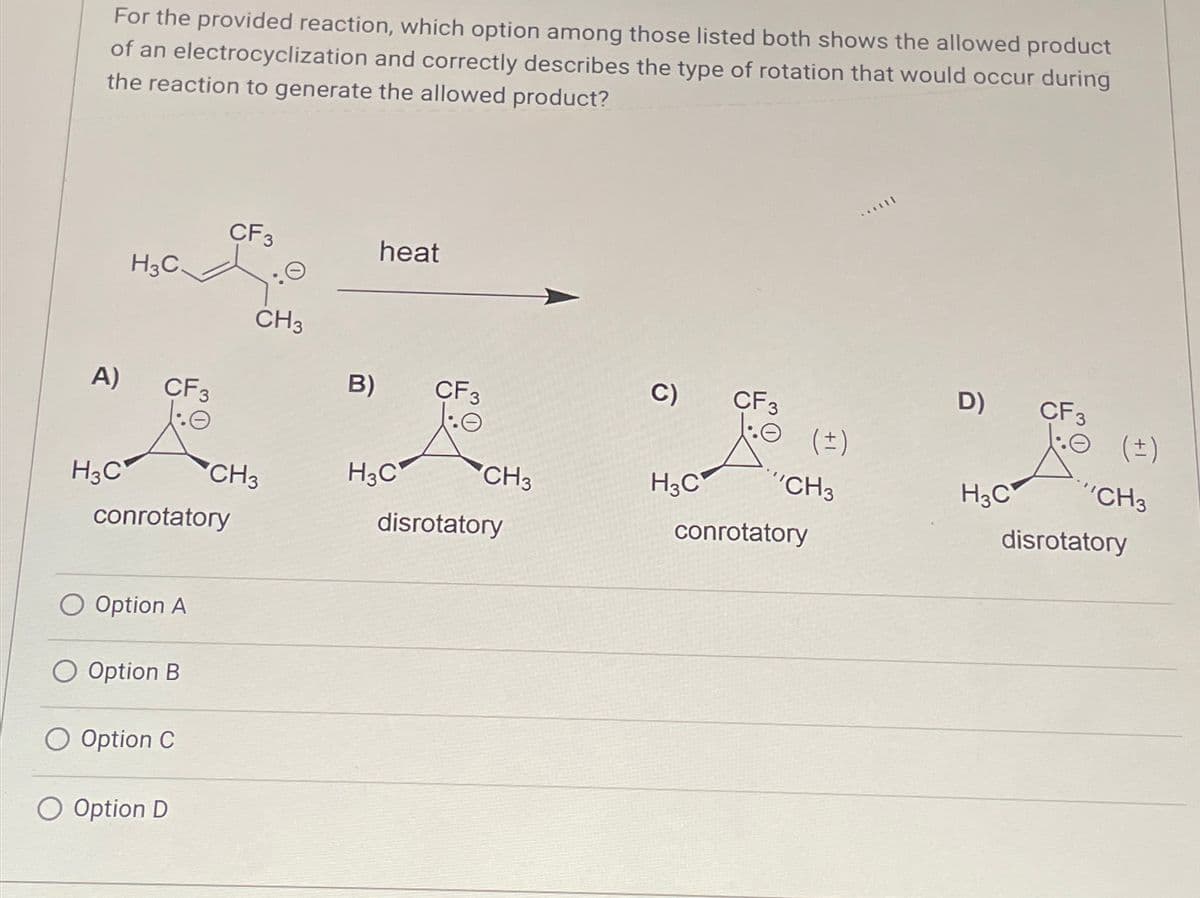 For the provided reaction, which option among those listed both shows the allowed product
of an electrocyclization and correctly describes the type of rotation that would occur during
the reaction to generate the allowed product?
CF3
heat
H3C.
A) CF3
CH3
H3C
B) CF3
C)
CF3
D)
CF 3
(±)
0 (±)
CH3
H3C
CH3
H3C
'CH3
H3C
"CH3
disrotatory
conrotatory
disrotatory
conrotatory
Option A
Option B
O Option C
O Option D