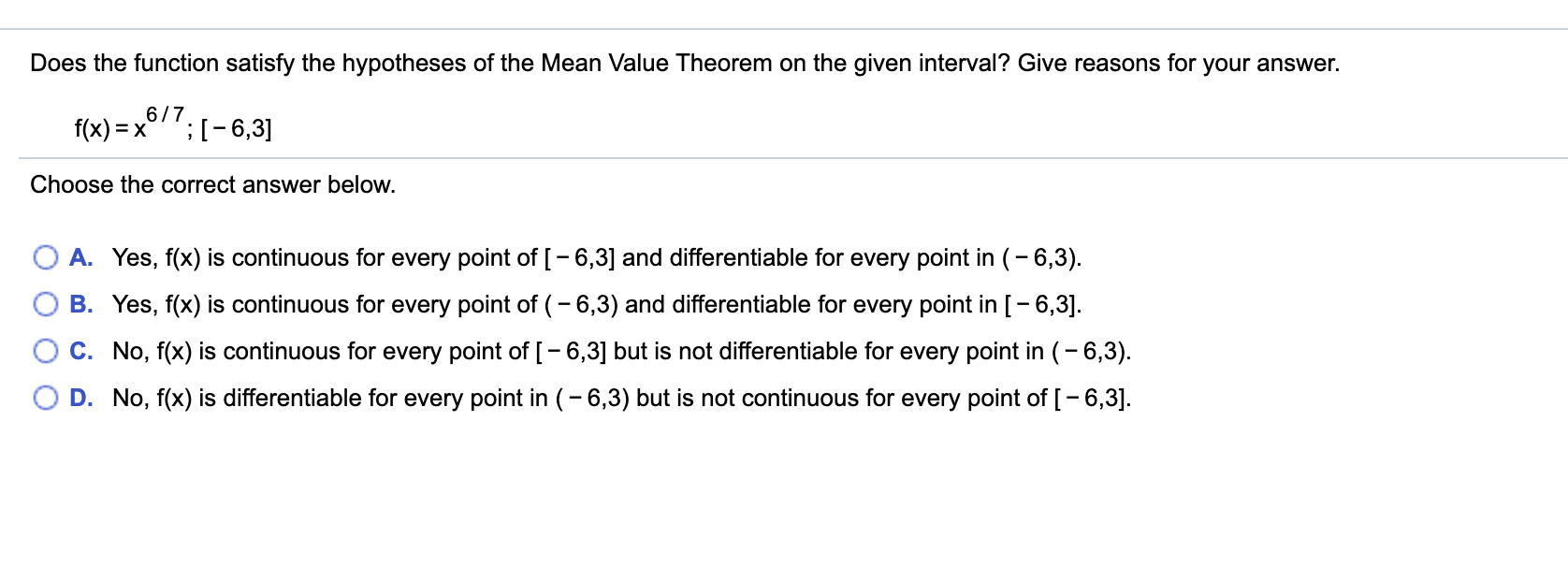 Does the function satisfy the hypotheses of the Mean Value Theorem on the given interval? Give reasons for your answer.
f(x) = x
6/7
;[- 6,3]
Choose the correct answer below.
A. Yes, f(x) is continuous for every point of [-6,3] and differentiable for every point in (- 6,3).
B. Yes, f(x) is continuous for every point of (-6,3) and differentiable for every point in [- 6,3].
C. No, f(x) is continuous for every point of [-6,3] but is not differentiable for every point in (- 6,3).
D. No, f(x) is differentiable for every point in (-6,3) but is not continuous for every point of [-6,3].
