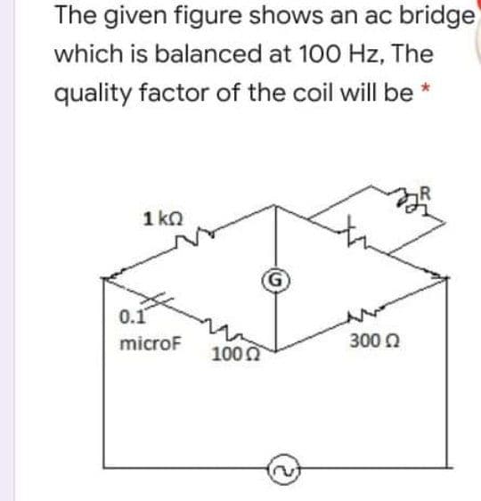 The given figure shows an ac bridge
which is balanced at 100 Hz, The
quality factor of the coil will be
1 ko
0.1
microF
300 Q
100 0
