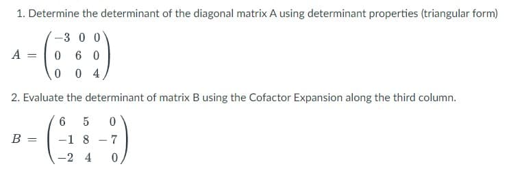 1. Determine the determinant of the diagonal matrix A using determinant properties (triangular form)
-3 0 0
0 60
004
A =
2. Evaluate the determinant of matrix B using the Cofactor Expansion along the third column.
6 5 0
-1 8 7
-2 4 0
B =
-