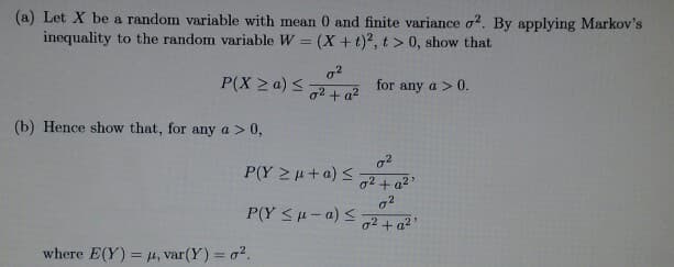 (a) Let X be a random variable with mean 0 and finite variance o2. By applying Markov's
inequality to the random variable W = (X +t)2, t > 0, show that
P(X ≥ a) ≤
(b) Hence show that, for any a > 0,
0²
0² + a²
P(Y > μ + a) <
P(Y ≤μ-a) ≤
where E(Y) = μ, var(Y) = 0².
for any a > 0.
0²
0² + a²¹
0²
0² + a²¹