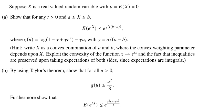 Suppose X is a real valued random variable with μ = E(X) = 0
(a) Show that for any t > 0 and a ≤ x ≤ b,
E(e¹x) ≤ es(t(b-a)),
where g (u) = log(1 − y + ye") - yu, with y = a/(a - b).
(Hint: write X as a convex combination of a and b, where the convex weighting parameter
depends upon X. Exploit the convexity of the function x→ ex and the fact that inequalities
are preserved upon taking expectations of both sides, since expectations are integrals.)
(b) By using Taylor's theorem, show that for all u > 0,
Furthermore show that
g(u) ≤
u²
8
1²(b-a)²
8
E(e¹x) ≤ e