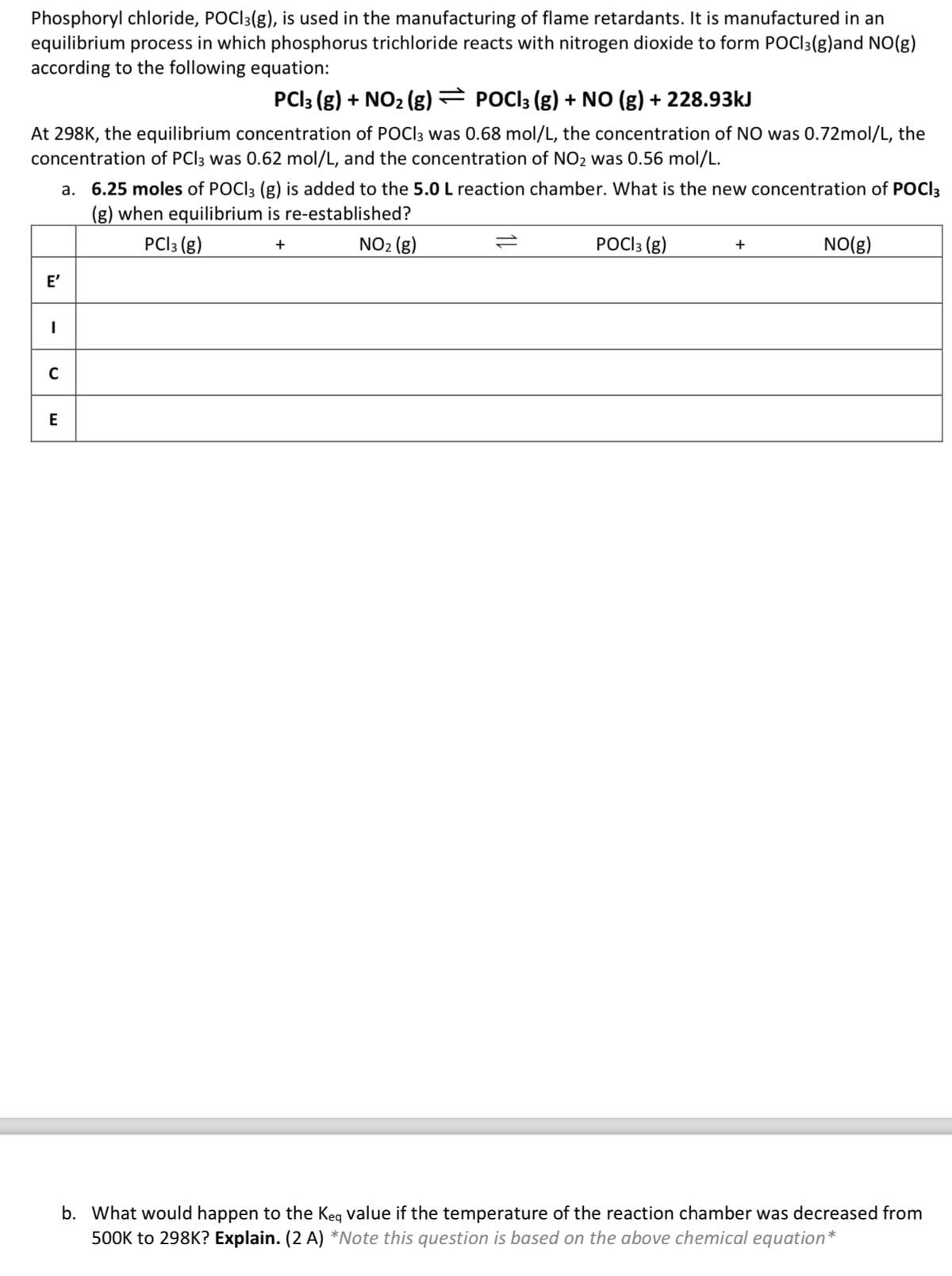 Phosphoryl chloride, POCl3(g), is used in the manufacturing of flame retardants. It is manufactured in an
equilibrium process in which phosphorus trichloride reacts with nitrogen dioxide to form POC 3(g)and NO(g)
according to the following equation:
PC13 (g) + NO2 (g) = POC 3 (g) + NO (g) + 228.93kJ
At 298K, the equilibrium concentration of POCl3 was 0.68 mol/L, the concentration of NO was 0.72mol/L, the
concentration of PC 3 was 0.62 mol/L, and the concentration of NO2 was 0.56 mol/L.
a. 6.25 moles of POC 3 (g) is added to the 5.0 L reaction chamber. What is the new concentration of POCI 3
(g) when equilibrium is re-established?
E'
|
C
E
PC13 (g)
+
NO2 (g)
=
POCl 3 (g)
+
NO(g)
b. What would happen to the Keq value if the temperature of the reaction chamber was decreased from
500K to 298K? Explain. (2 A) *Note this question is based on the above chemical equation*