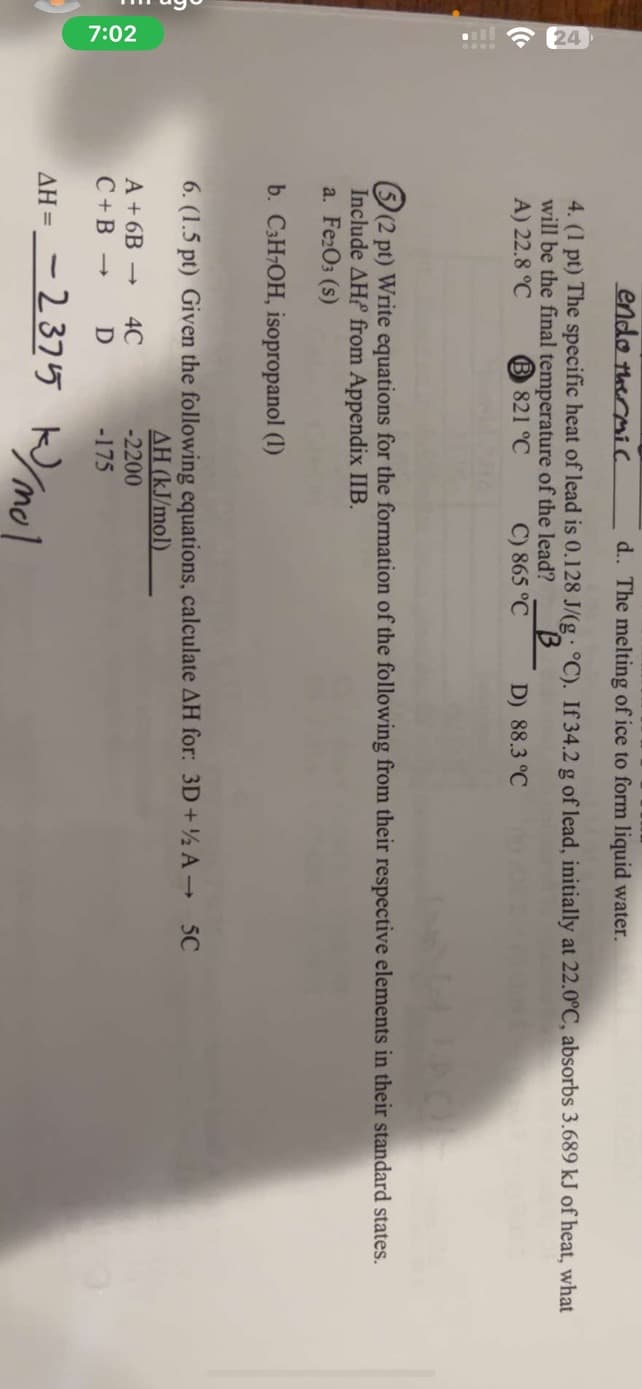 7:02
endo thermic
d.. The melting of ice to form liquid water.
4. (1 pt) The specific heat of lead is 0.128 J/(g °C). If 34.2 g of lead, initially at 22.0°C, absorbs 3.689 kJ of heat, what
will be the final temperature of the lead?
A) 22.8 °C
B821 °C
B
C) 865 °C
D) 88.3 °C
(2 pt) Write equations for the formation of the following from their respective elements in their standard states.
Include AH from Appendix IIB.
a. Fe2O3 (s)
b. C3H7OH, isopropanol (1)
6. (1.5 pt) Given the following equations, calculate AH for: 3D + ½ A→ 5C
AH (kJ/mol)
A+6B->
4C
-2200
C+B-> D
-175
AH = -2375 kJ/mol
