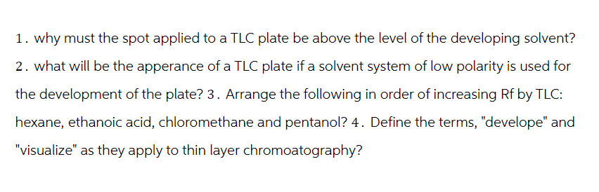 1. why must the spot applied to a TLC plate be above the level of the developing solvent?
2. what will be the apperance of a TLC plate if a solvent system of low polarity is used for
the development of the plate? 3. Arrange the following in order of increasing Rf by TLC:
hexane, ethanoic acid, chloromethane and pentanol? 4. Define the terms, "develope" and
"visualize" as they apply to thin layer chromoatography?