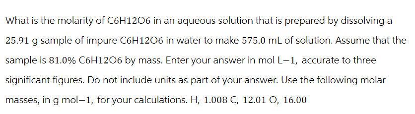 What is the molarity of C6H12O6 in an aqueous solution that is prepared by dissolving a
25.91 g sample of impure C6H1206 in water to make 575.0 mL of solution. Assume that the
sample is 81.0% C6H12O6 by mass. Enter your answer in mol L-1, accurate to three
significant figures. Do not include units as part of your answer. Use the following molar
masses, in g mol-1, for your calculations. H, 1.008 C, 12.01 O, 16.00