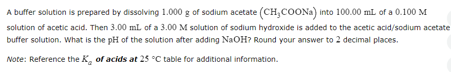 A buffer solution is prepared by dissolving 1.000 g of sodium acetate (CH3COONa) into 100.00 mL of a 0.100 M
solution of acetic acid. Then 3.00 mL of a 3.00 M solution of sodium hydroxide is added to the acetic acid/sodium acetate
buffer solution. What is the pH of the solution after adding NaOH? Round your answer to 2 decimal places.
Note: Reference the Ka of acids at 25 °C table for additional information.