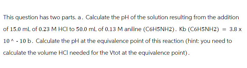 This question has two parts. a. Calculate the pH of the solution resulting from the addition
of 15.0 mL of 0.23 M HCI to 50.0 mL of 0.13 M aniline (C6H5NH2). Kb (C6H5NH2) = 3.8 x
10^-10 b. Calculate the pH at the equivalence point of this reaction (hint: you need to
calculate the volume HCI needed for the Vtot at the equivalence point).