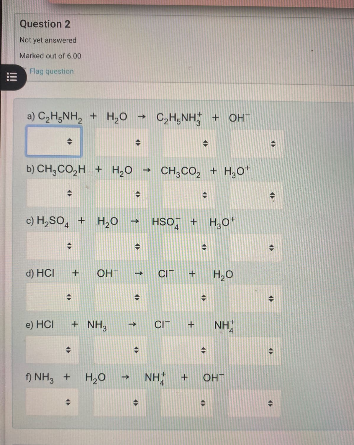 !!!
Question 2
Not yet answered
Marked out of 6.00
Flag question
a) C,HJNH, + H,O → C,H,NH5 + OH-
C2H5NH2
3
->
b) CH3CO₂H + H2O CH3CO2 + H3O+
c) H2SO4 + H2O → H + H₂O+
4
d) HCI
+
OHT
e) HCI
+ NH3
↑
↑
CI + H₂O
CIT
+ NH+
f) NH3 +
H,O → NHẬ
+ OHT
4
4