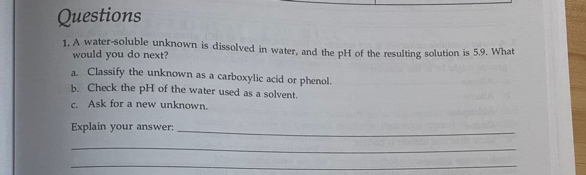 Questions
1. A water-soluble unknown is dissolved in water, and the pH of the resulting solution is 5.9. What
would you do next?
a. Classify the unknown as a carboxylic acid or phenol.
b. Check the pH of the water used as a solvent.
c. Ask for a new unknown.
Explain your answer: