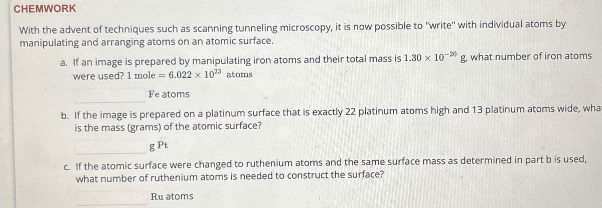 CHEMWORK
With the advent of techniques such as scanning tunneling microscopy, it is now possible to "write" with individual atoms by
manipulating and arranging atoms on an atomic surface.
a. If an image is prepared by manipulating iron atoms and their total mass is 1.30 x 10-20 g, what number of iron atoms
were used? 1 mole = 6.022 x 1023 atoms
Fe atoms
b. If the image is prepared on a platinum surface that is exactly 22 platinum atoms high and 13 platinum atoms wide, wha
is the mass (grams) of the atomic surface?
g Pt
c. If the atomic surface were changed to ruthenium atoms and the same surface mass as determined in part b is used,
what number of ruthenium atoms is needed to construct the surface?
Ru atoms