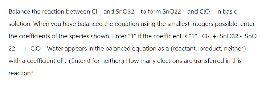 Balance the reaction between Cl- and SnO32- to form SnO22 - and CIO - in basic
solution. When you have balanced the equation using the smallest integers possible, enter
the coefficients of the species shown. Enter "1" if the coefficient is "1". Cl- + SnO32 - SnO
22 + CIO Water appears in the balanced equation as a (reactant, product, neither)
with a coefficient of. (Enter 0 for neither.) How many electrons are transferred in this
reaction?