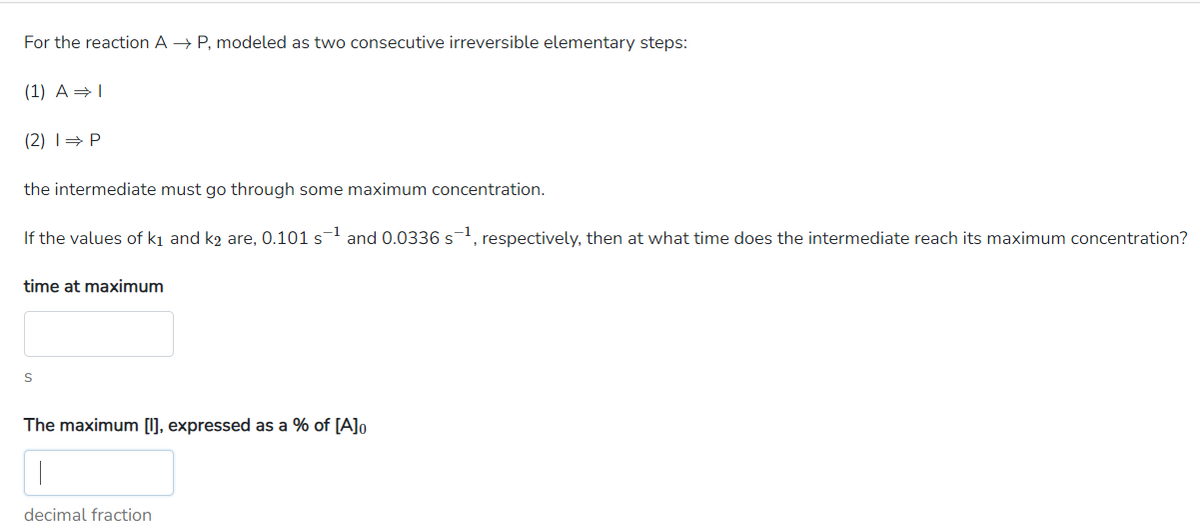 For the reaction AP, modeled as two consecutive irreversible elementary steps:
(1) A ⇒ I
(2) 1⇒ P
the intermediate must go through some maximum concentration.
If the values of k1 and k₂ are, 0.101 s-1 and 0.0336 s−1, respectively, then at what time does the intermediate reach its maximum concentration?
time at maximum
S
The maximum [I], expressed as a % of [A] 0
decimal fraction