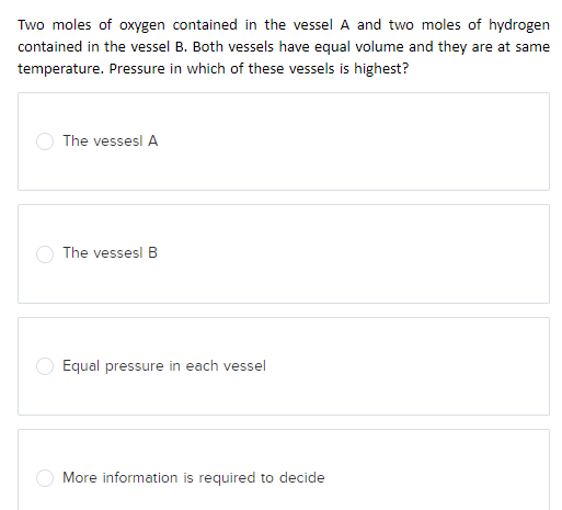 Two moles of oxygen contained in the vessel A and two moles of hydrogen
contained in the vessel B. Both vessels have equal volume and they are at same
temperature. Pressure in which of these vessels is highest?
The vessesl A
The vessesl B
Equal pressure in each vessel
More information is required to decide