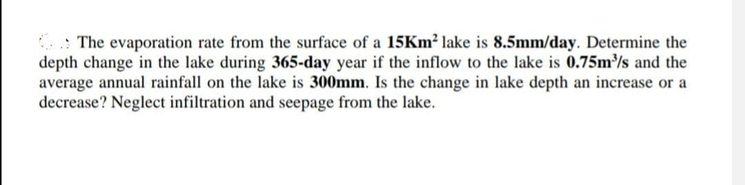 The evaporation rate from the surface of a 15Km² lake is 8.5mm/day. Determine the
depth change in the lake during 365-day year if the inflow to the lake is 0.75m³/s and the
average annual rainfall on the lake is 300mm. Is the change in lake depth an increase or a
decrease? Neglect infiltration and seepage from the lake.