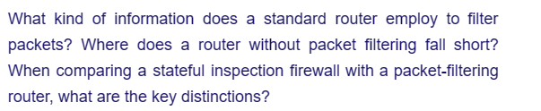 What kind of information does a standard router employ to filter
packets? Where does a router without packet filtering fall short?
When comparing a stateful inspection firewall with a packet-filtering
router, what are the key distinctions?