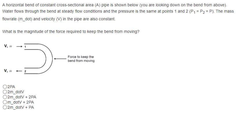 A horizontal bend of constant cross-sectional area (A) pipe is shown below (you are looking down on the bend from above).
Water flows through the bend at steady flow conditions and the pressure is the same at points 1 and 2 (P1 = P2 = P). The mass
flowrate (m_dot) and velocity (V) in the pipe are also constant.
What is the magnitude of the force required to keep the bend from moving?
V, in
Force to keep the
bend from moving
V, m
- 2
O2PA
O2m_dotV
O2m_dotV + 2PA
Om_dotv + 2PA
O2m_dotV + PA
