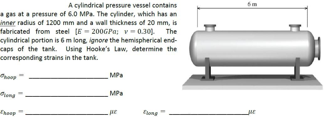 6 m
A cylindrical pressure vessel contains
a gas at a pressure of 6.0 MPa. The cylinder, which has an
inner radius of 1200 mm and a wall thickness of 20 mm, is
fabricated from steel [E = 200GP%; v = 0.30].
The
cylindrical portion is 6 m long, ignore the hemispherical end-
caps of the tank.
corresponding strains in the tank.
Using Hooke's Law, determine the
MPa
Onoop
MPа
Olong
με
Elong
με
Enoop
