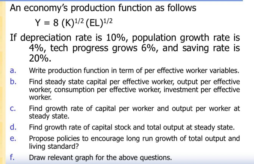 An economy's production function as follows
Y = 8 (K)¹/2 (EL)¹/2
If depreciation rate is 10%, population growth rate is
4%, tech progress grows 6%, and saving rate is
20%.
a.
b.
C.
d.
e.
f.
Write production function in term of per effective worker variables.
Find steady state capital per effective worker, output per effective
worker, consumption per effective worker, investment per effective
worker.
Find growth rate of capital per worker and output per worker at
steady state.
Find growth rate of capital stock and total output at steady state.
Propose policies to encourage long run growth of total output and
living standard?
Draw relevant graph for the above questions.