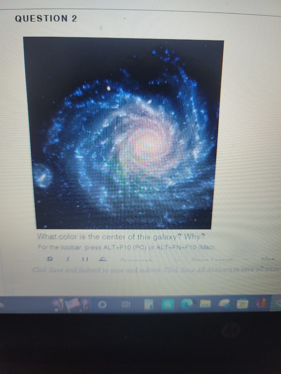 QUESTION 2
What color is the center of this galaxy? Why?
For the toolbar, press ALT+F10 (PC) or ALT+FN+F10 (Mac).
D
Anna Ca
T 11 f
Click Save and Submit to save and submit. Click Save All Answers to save ad an
Dorooroph
Ant
