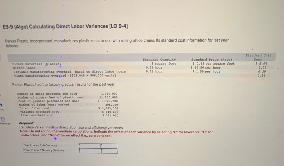 E9-9 (Algo) Calculating Direct Labor Variances [LO 9-4]
Parker Plastic, Incorporated, manufactures plastic mats to use with rolling office chairs. Its standard cost information for last year
follows:
rint
Direct materials (plastic)
Direct labor
Variable manufacturing overhead (based on direct labor hours)
Fixed manufacturing overhead ($308,040 + 906,000 units)
Parker Plastic had the following actual results for the past year:,
Number of units produced and sold
Number of square feet of plastic used
Cost of plastic purchased and used
Number of labor hours worked
Direct labor cost
Variable overhead cost
Fixed overhead cost
1,220,000
11,200,000
$ 6,720,000
305,000
$ 3,233,000
$ 540,000
$ 361,000
D
ferences
Required:
Standard Quantity
Standard Price (Rate)
Standard Unit
Cost
8 square foot
0.26 hour
0.26 hour
$ 0.63 per square foot
$ 10.50 per hour
$ 5.04
2.73
$ 1.50 per hour
0.39
0.34
Calculate Parker Plastic's direct labor rate and efficiency variances.
Note: Do not round intermediate calculations. Indicate the effect of each variance by selecting "F" for favorable, "U" for
unfavorable, and "None" for no effect (i.e., zero variance).
Direct Labor Rate Variance
Direct Labor Efficiency Variance