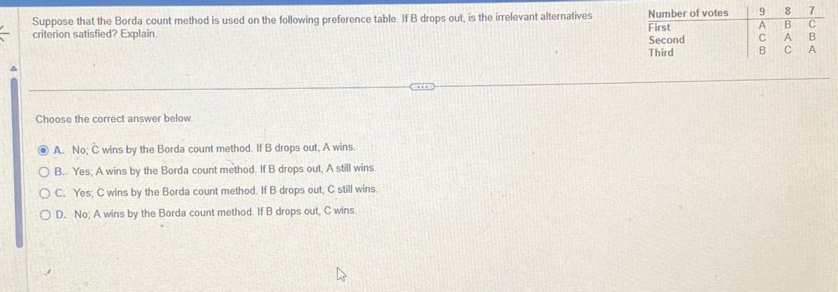 Suppose that the Borda count method is used on the following preference table. If B drops out, is the irrelevant alternatives
criterion satisfied? Explain.
Choose the correct answer below.
OA. No; C wins by the Borda count method. If B drops out, A wins.
OB. Yes; A wins by the Borda count method. If B drops out, A still wins.
OC. Yes; C wins by the Borda count method. If B drops out, C still wins.
OD. No; A wins by the Borda count method. If B drops out, C wins.
C
TUBA
3BAC
B
GAC6
Number of votes
9 8
7
First
Second
Third