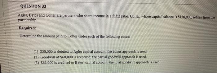 QUESTION 33
Agler, Bates and Colter are partners who share income in a 5:3:2 ratio. Colter, whose capital balance is $150,000, retires from the
parmership.
Required:
Determine the amount paid to Colter under each of the following cases:
(1) S50,000 is debited to Agler capital account; the bonus approach is used.
(2) Goodwill of S60,000 is recorded; the partial goodwill approach is used.
(3) S66,000 is credited to Bates' capital account; the total goodwill approach is used.
