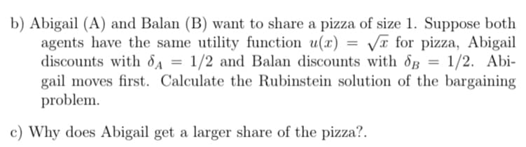 b) Abigail (A) and Balan (B) want to share a pizza of size 1. Suppose both
agents have the same utility function u(x)
discounts with dA
gail moves first. Calculate the Rubinstein solution of the bargaining
problem.
Va for pizza, Abigail
1/2 and Balan discounts with dg = 1/2. Abi-
c) Why does Abigail get a larger share of the pizza?.
