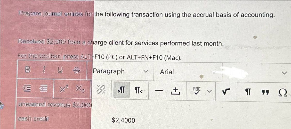 Prepare journal entries for the following transaction using the accrual basis of accounting.
Received $2,000 from a charge client for services performed last month.
For the toolbar, press ALT+F10 (PC) or ALT+FN+F10 (Mac).
BUS
Paragraph
EX² X₂
X²
X₂ > ¶<
श्री
unearned revenue $2.000
cash credit
$2,4000
Arial
-
ABC
✓ ¶T ΠΩ
