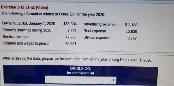Exercise 1-12 al-a2 (Video)
The following information relates to Oriole Co. for the year 2020.
Owner's capital, January 1, 2020
Owner's drawings during 2020
Service revenue
Salaries and wages expense
$58,334
7,292
77,293
35,851
Advertising expense
Rent expense
Utilities expense
$2,188
12,639
3,767
After analyzing the data, prepare an income statement for the year ending December 31, 2020.
ORIOLE CO.
Income Statement
