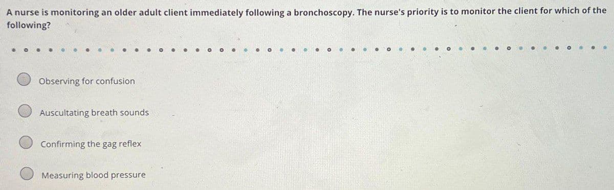 A nurse is monitoring an older adult client immediately following a bronchoscopy. The nurse's priority is to monitor the client for which of the
following?
Observing for confusion
Auscultating breath sounds
Confirming the gag reflex
Measuring blood pressure
O
...