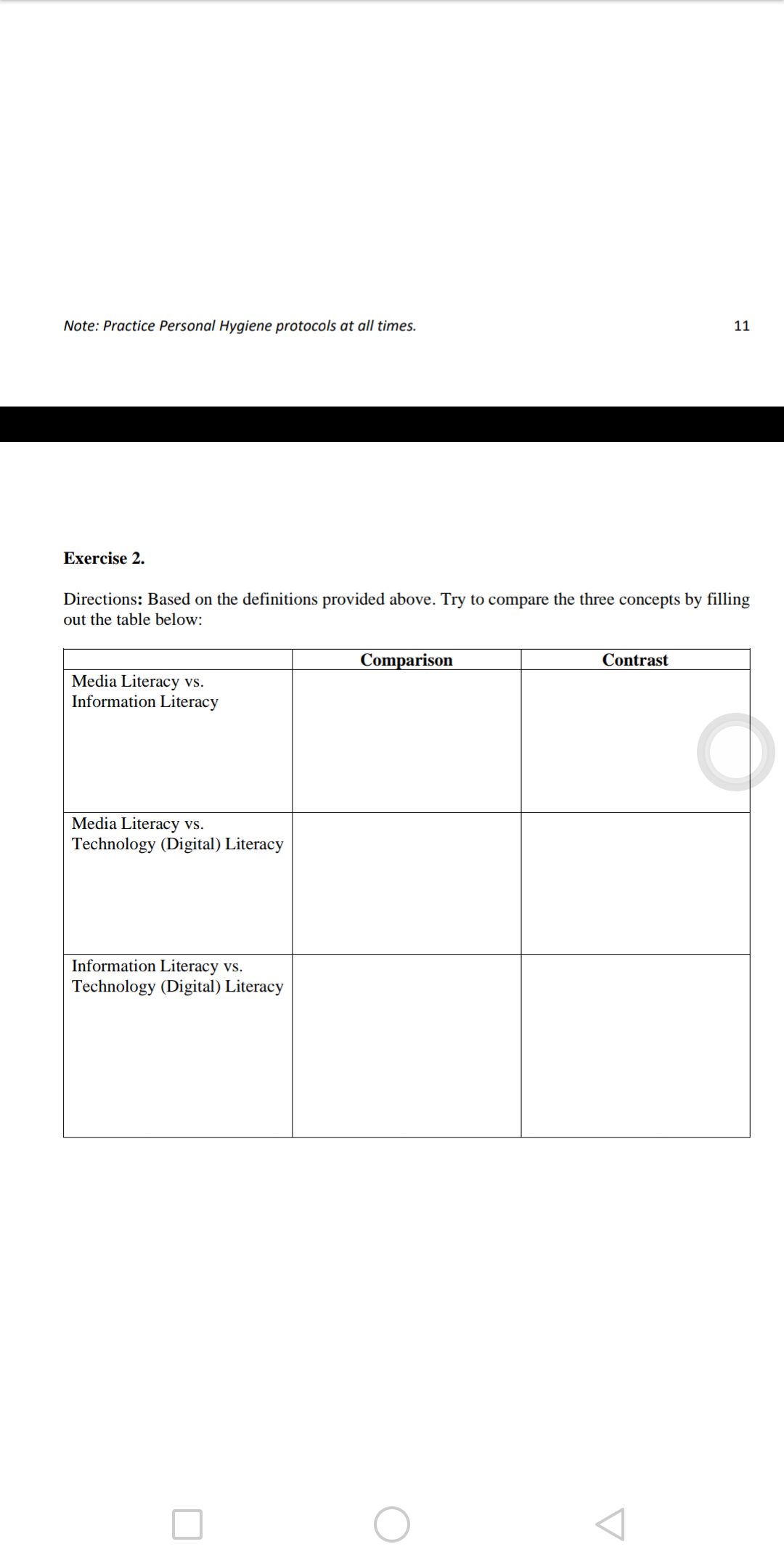 Note: Practice Personal Hygiene protocols at all times.
11
Exercise 2.
Directions: Based on the definitions provided above. Try to compare the three concepts by filling
out the table below:
Comparison
Contrast
Media Literacy vs.
Information Literacy
Media Literacy vs.
Technology (Digital) Literacy
Information Literacy vs.
Technology (Digital) Literacy
