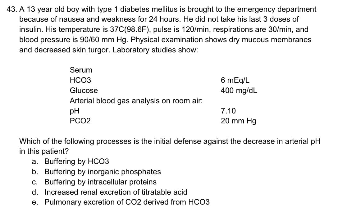 43. A 13 year old boy with type 1 diabetes mellitus is brought to the emergency department
because of nausea and weakness for 24 hours. He did not take his last 3 doses of
insulin. His temperature is 37C(98.6F), pulse is 120/min, respirations are 30/min, and
blood pressure is 90/60 mm Hg. Physical examination shows dry mucous membranes
and decreased skin turgor. Laboratory studies show:
Serum
HCO3
Glucose
Arterial blood gas analysis on room air:
pH
PCO2
6 mEq/L
400 mg/dL
a. Buffering by HCO3
b.
Buffering by inorganic phosphates
c. Buffering by intracellular proteins
d.
Increased renal excretion of titratable acid
e. Pulmonary excretion of CO2 derived from HCO3
7.10
20 mm Hg
Which of the following processes is the initial defense against the decrease in arterial pH
in this patient?