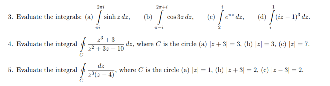 2ni
2n+i
1
(b) /
(c) /
(d) /
(iz – 1)³ dz.
3. Evaluate the integrals: (a)
sinh z dz,
cos 3z dz,
e*z dz,
-
T-i
23 + 3
4. Evaluate the integral P 2 + 3z – 10
dz, where C is the circle (a) |z + 3| = 3, (b) |2| = 3, (c) |z| = 7.
dz
5. Evaluate the integral
where C is the circle (a) |z| = 1, (b) |z+ 3| = 2, (c) |z – 3| = 2.
23(z – 4)'
C
