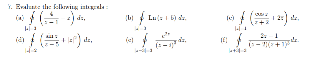 7. Evaluate the following integrals :
COs z
- 2
dz,
(b)
Ln (z + 5) dz,
(c)
+ 27) dz,
z + 2
|z|=1
|z|=3
|z|=3
sin z
e2z
2z – 1
(d)
+ |2/² ) dz,
(e)
(f)
dz.
(z – 2)(z + 1)3
(2- i)3 dz,
|z|=2
|z-3|=3
|z+3|=3
