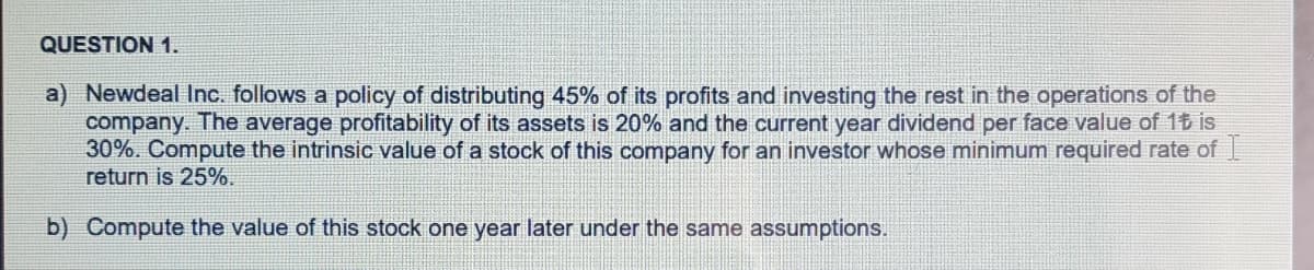 QUESTION 1.
a) Newdeal Inc. follows a policy of distributing 45% of its profits and investing the rest in the operations of the
company. The average profitability of its assets is 20% and the current year dividend per face value of 16 is
30%. Compute the intrinsic value of a stock of this company for an investor whose minimum required rate of
return is 25%.
b) Compute the value of this stock one year later under the same assumptions.

